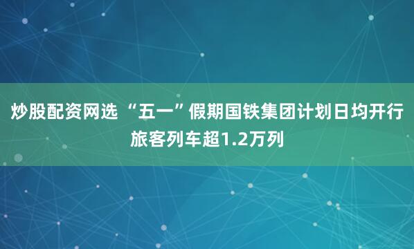 炒股配资网选 “五一”假期国铁集团计划日均开行旅客列车超1.2万列