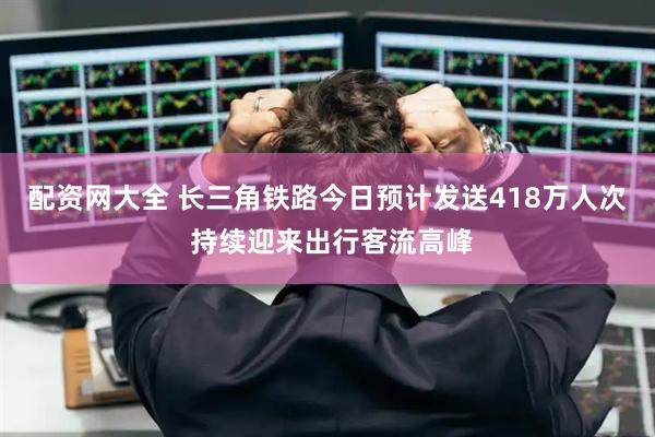 配资网大全 长三角铁路今日预计发送418万人次 持续迎来出行客流高峰