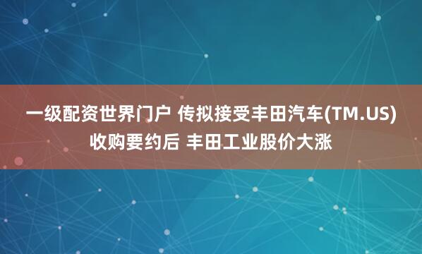 一级配资世界门户 传拟接受丰田汽车(TM.US)收购要约后 丰田工业股价大涨