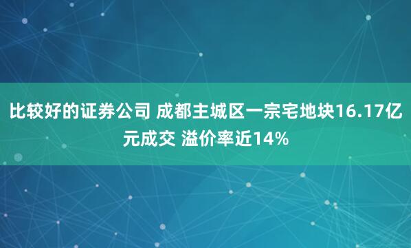 比较好的证券公司 成都主城区一宗宅地块16.17亿元成交 溢价率近14%