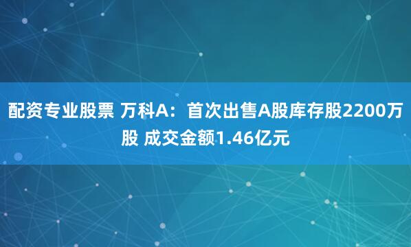 配资专业股票 万科A：首次出售A股库存股2200万股 成交金额1.46亿元