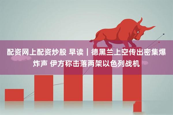 配资网上配资炒股 早读｜德黑兰上空传出密集爆炸声 伊方称击落两架以色列战机