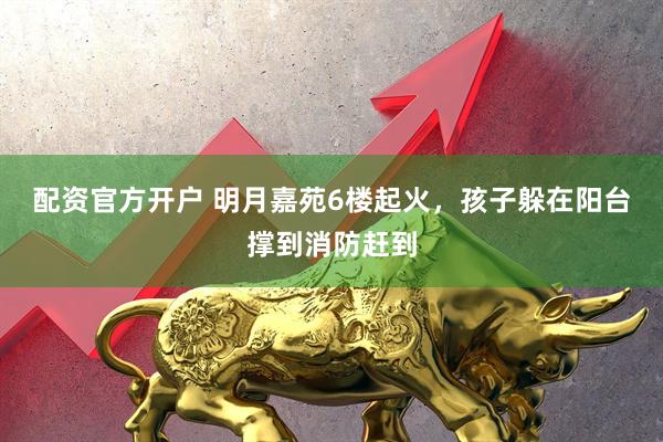 配资官方开户 明月嘉苑6楼起火，孩子躲在阳台撑到消防赶到