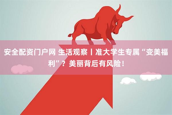 安全配资门户网 生活观察丨准大学生专属“变美福利”？美丽背后有风险！