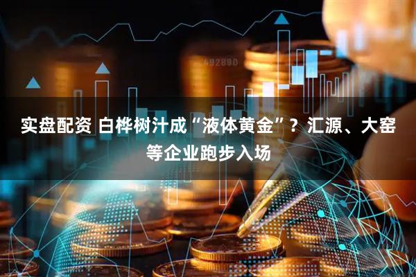 实盘配资 白桦树汁成“液体黄金”？汇源、大窑等企业跑步入场