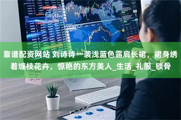 靠谱配资网站 刘诗诗一袭浅蓝色露肩长裙，裙身绣着缠枝花卉，惊艳的东方美人_生活_礼服_锁骨