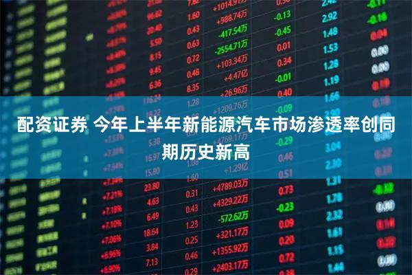 配资证券 今年上半年新能源汽车市场渗透率创同期历史新高