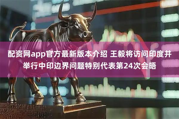 配资网app官方最新版本介绍 王毅将访问印度并举行中印边界问题特别代表第24次会晤