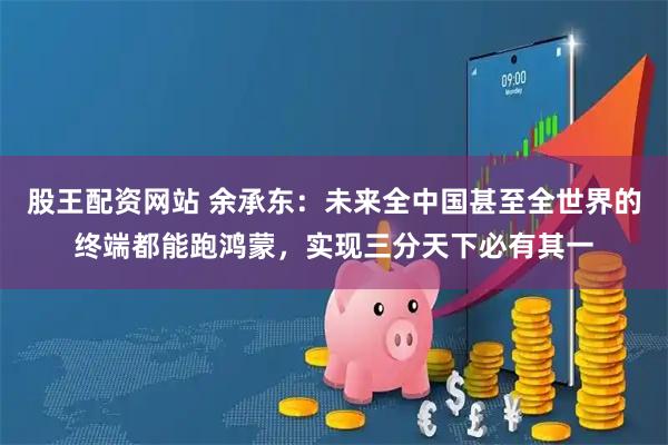 股王配资网站 余承东：未来全中国甚至全世界的终端都能跑鸿蒙，实现三分天下必有其一