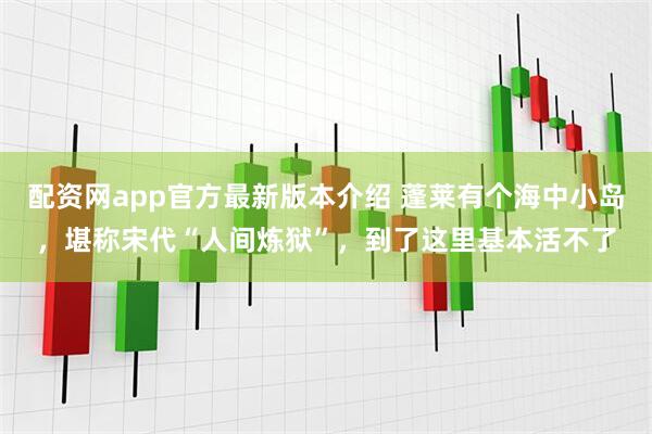 配资网app官方最新版本介绍 蓬莱有个海中小岛，堪称宋代“人间炼狱”，到了这里基本活不了
