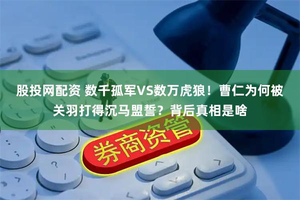 股投网配资 数千孤军VS数万虎狼！曹仁为何被关羽打得沉马盟誓？背后真相是啥