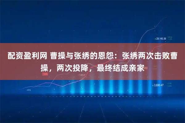 配资盈利网 曹操与张绣的恩怨：张绣两次击败曹操，两次投降，最终结成亲家
