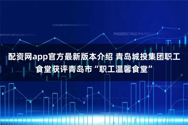 配资网app官方最新版本介绍 青岛城投集团职工食堂获评青岛市“职工温馨食堂”
